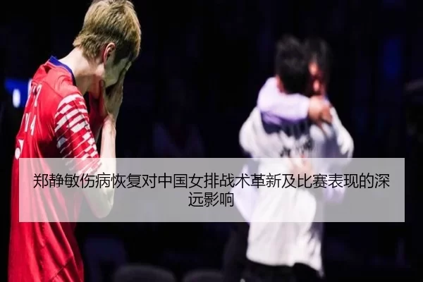 郑静敏伤病恢复对中国女排战术革新及比赛表现的深远影响